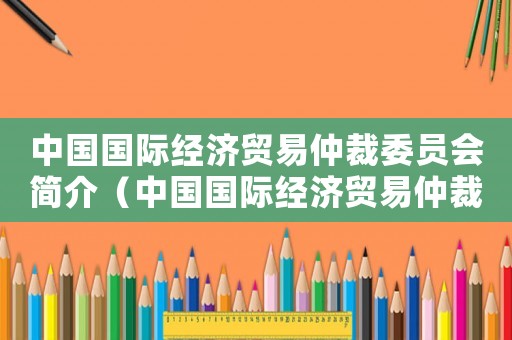 中國國際經濟貿易仲裁委員會簡介（中國國際經濟貿易仲裁委員會簡介）