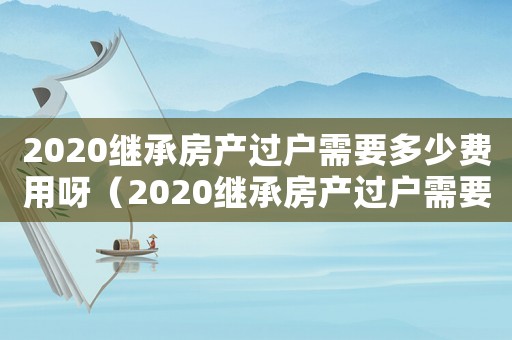 2020繼承房產(chǎn)過戶需要多少費用呀（2020繼承房產(chǎn)過戶需要多少費用）