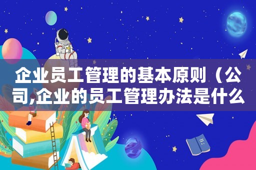 企業(yè)員工管理的基本原則（公司,企業(yè)的員工管理辦法是什么）