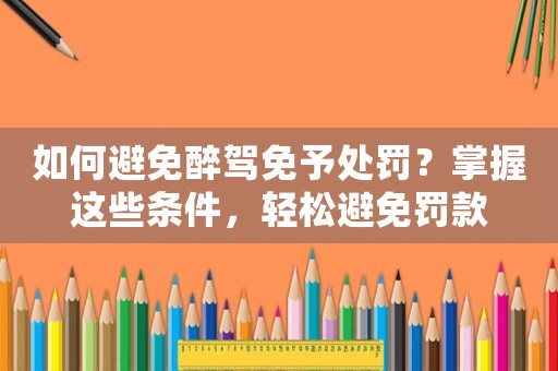 如何避免醉駕免予處罰？掌握這些條件，輕松避免罰款