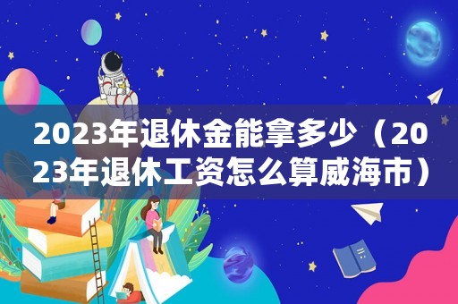 2023年退休金能拿多少（2023年退休工資怎么算威海市）