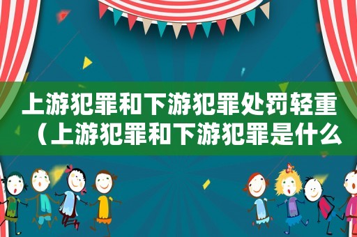 上游犯罪和下游犯罪處罰輕重（上游犯罪和下游犯罪是什么意思）