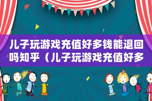 兒子玩游戲充值好多錢能退回嗎知乎（兒子玩游戲充值好多錢能退回嗎）