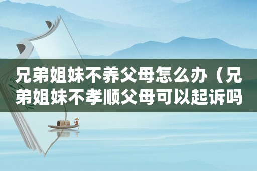兄弟姐妹不養父母怎么辦（兄弟姐妹不孝順父母可以起訴嗎）