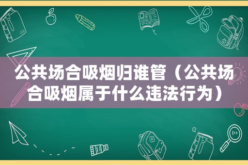 公共場合吸煙歸誰管（公共場合吸煙屬于什么違法行為）
