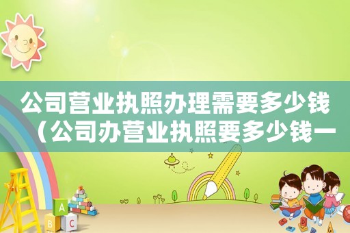 公司營業執照辦理需要多少錢（公司辦營業執照要多少錢一個月）