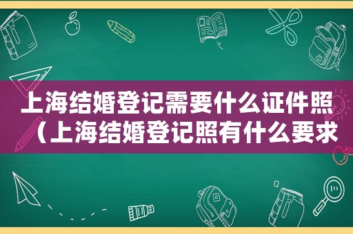 上海結婚登記需要什么證件照（上海結婚登記照有什么要求嘛）