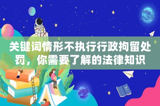 關鍵詞情形不執行行政拘留處罰，你需要了解的法律知識