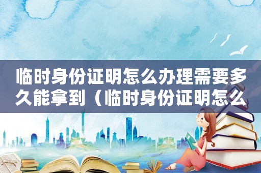 臨時身份證明怎么辦理需要多久能拿到（臨時身份證明怎么辦理需要多久）
