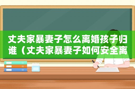 丈夫家暴妻子怎么離婚孩子歸誰（丈夫家暴妻子如何安全離婚）
