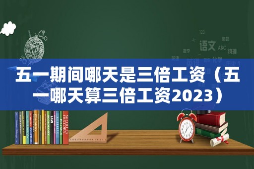 五一期間哪天是三倍工資（五一哪天算三倍工資2023）