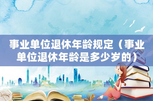 事業單位退休年齡規定（事業單位退休年齡是多少歲的）