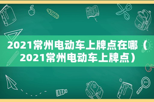 2021常州電動車上牌點在哪（2021常州電動車上牌點）