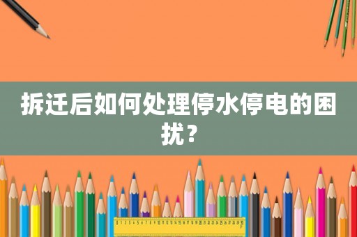 拆遷后如何處理停水停電的困擾？