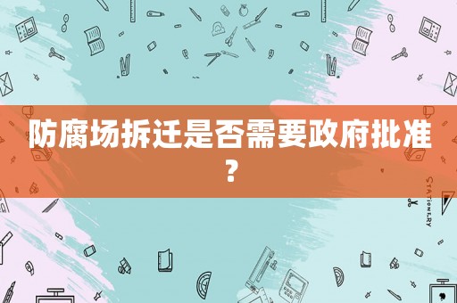 防腐場(chǎng)拆遷是否需要政府批準(zhǔn)？
