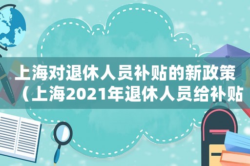 上海對退休人員補貼的新政策（上海2021年退休人員給補貼么）