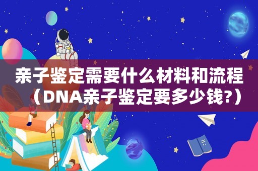 親子鑒定需要什么材料和流程（DNA親子鑒定要多少錢?）