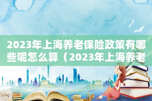 2023年上海養老保險政策有哪些呢怎么算（2023年上海養老保險政策有哪些呢）