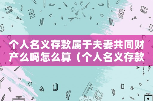 個人名義存款屬于夫妻共同財產(chǎn)么嗎怎么算（個人名義存款屬于夫妻共同財產(chǎn)么嗎）