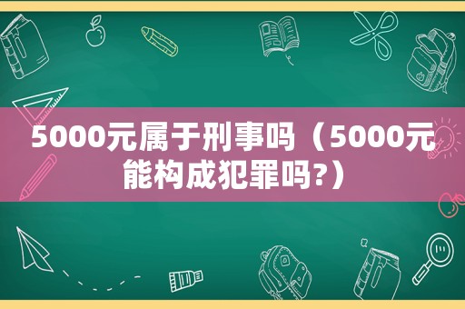5000元屬于刑事嗎（5000元能構成犯罪嗎?）