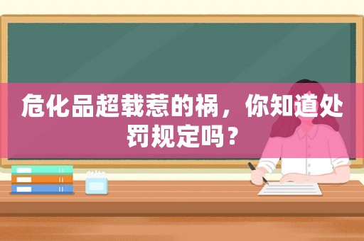 危化品超載惹的禍，你知道處罰規(guī)定嗎？