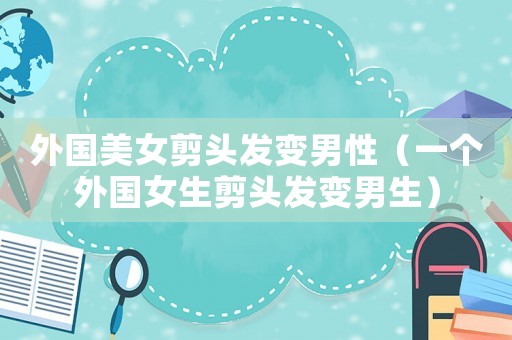 外國美女剪頭發變男性（一個外國女生剪頭發變男生）