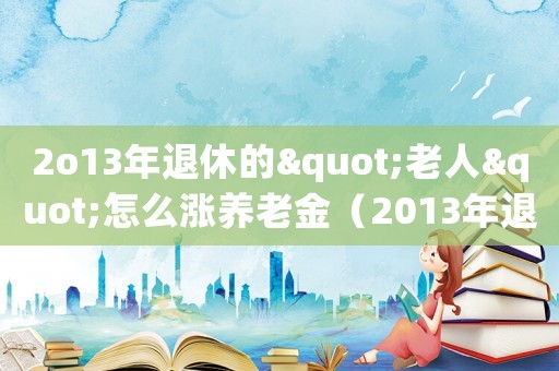 2o13年退休的"老人"怎么漲養老金（2013年退休人員漲工資方案是什么）