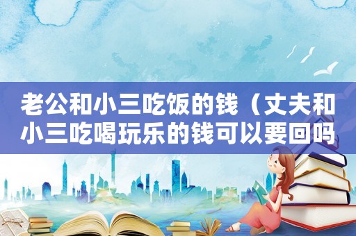 老公和小三吃飯的錢（丈夫和小三吃喝玩樂的錢可以要回嗎）