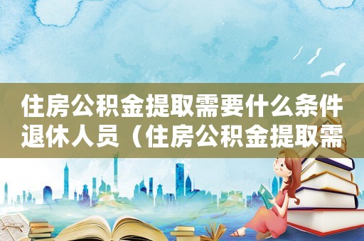 住房公積金提取需要什么條件退休人員（住房公積金提取需要什么條件?）