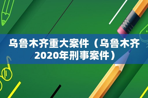 烏魯木齊重大案件（烏魯木齊2020年刑事案件）