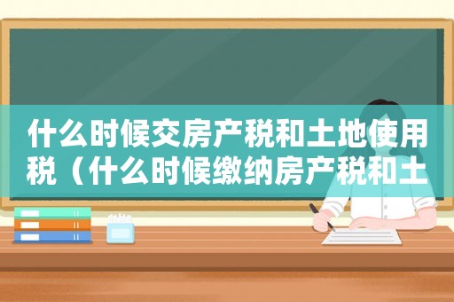 什么時(shí)候交房產(chǎn)稅和土地使用稅（什么時(shí)候繳納房產(chǎn)稅和土地稅）