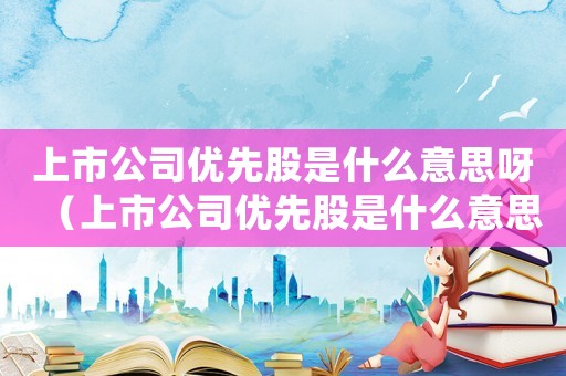 上市公司優先股是什么意思呀（上市公司優先股是什么意思?）