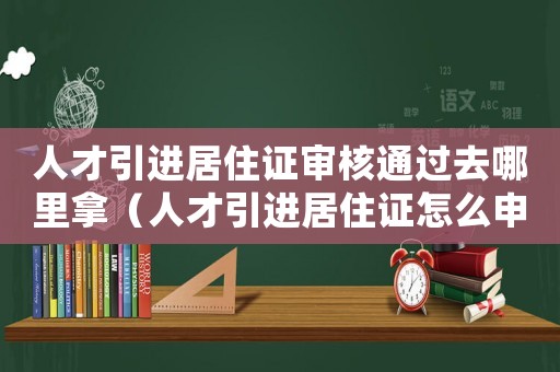 人才引進居住證審核通過去哪里拿（人才引進居住證怎么申請辦理）