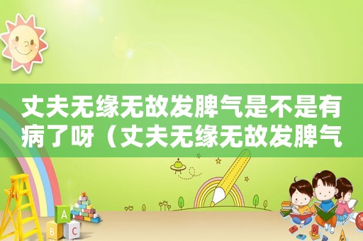 丈夫無緣無故發脾氣是不是有病了呀（丈夫無緣無故發脾氣是不是有病了）