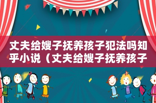 丈夫給嫂子撫養(yǎng)孩子犯法嗎知乎小說（丈夫給嫂子撫養(yǎng)孩子犯法嗎知乎）