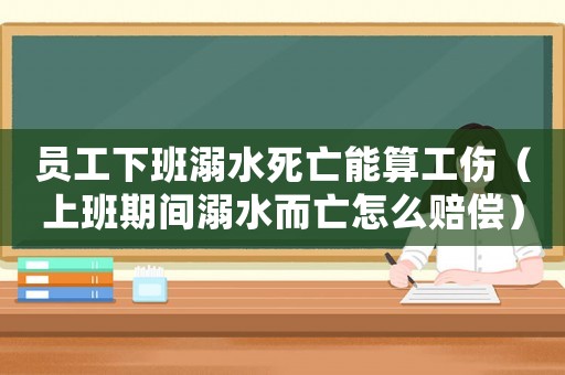 員工下班溺水死亡能算工傷（上班期間溺水而亡怎么賠償）