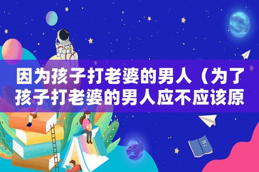 因為孩子打老婆的男人（為了孩子打老婆的男人應不應該原諒）