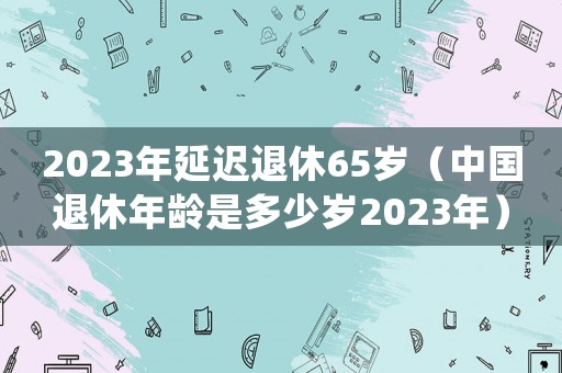 2023年延遲退休65歲（中國退休年齡是多少歲2023年）
