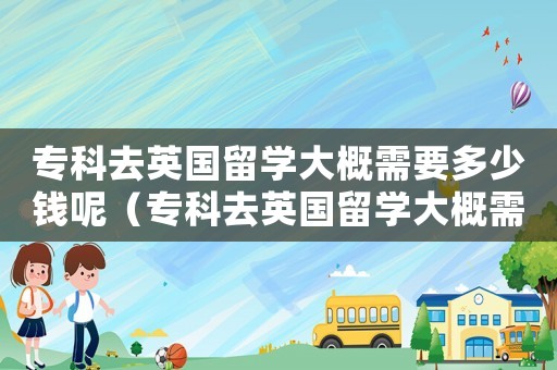 專科去英國留學大概需要多少錢呢（專科去英國留學大概需要多少錢）