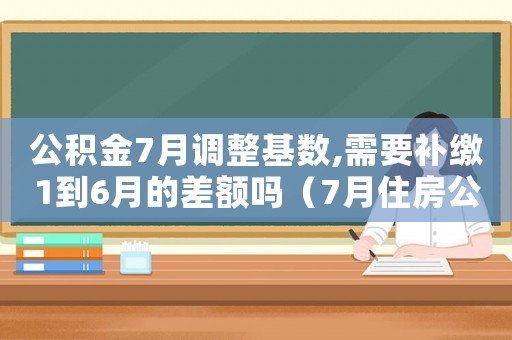 公積金7月調(diào)整基數(shù),需要補(bǔ)繳1到6月的差額嗎（7月住房公積金調(diào)整補(bǔ)扣1）