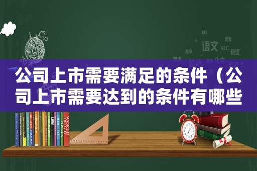公司上市需要滿足的條件（公司上市需要達到的條件有哪些）