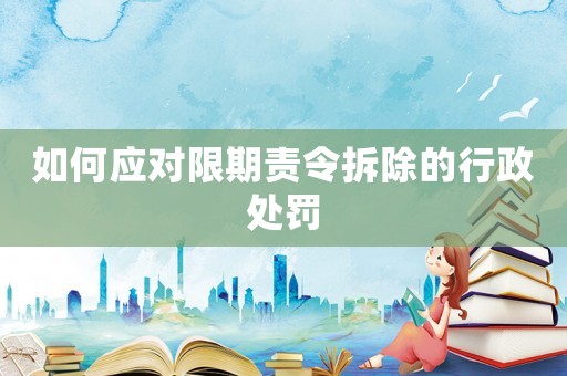 如何應對限期責令拆除的行政處罰