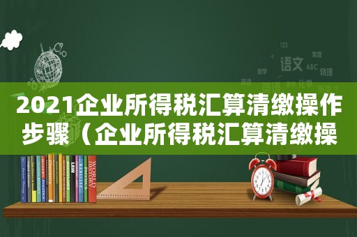 2021企業所得稅匯算清繳操作步驟（企業所得稅匯算清繳操作步驟）