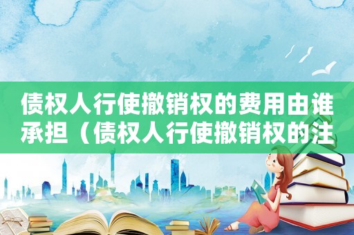 債權人行使撤銷權的費用由誰承擔（債權人行使撤銷權的注意事項）
