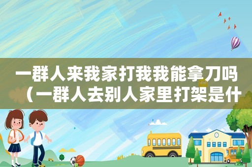 一群人來我家打我我能拿刀嗎（一群人去別人家里打架是什么罪?）