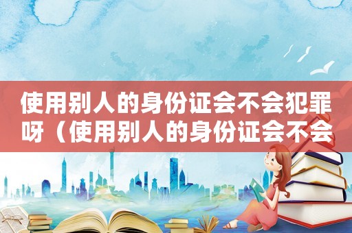 使用別人的身份證會不會犯罪呀（使用別人的身份證會不會犯罪?）