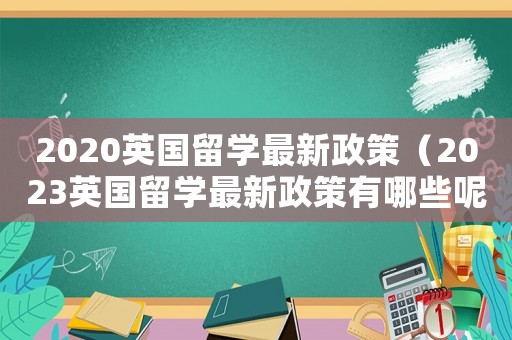 2020英國留學最新政策（2023英國留學最新政策有哪些呢）