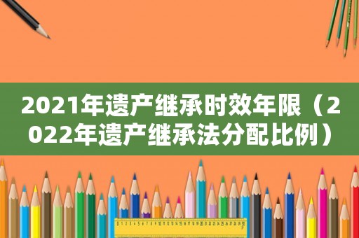 2021年遺產繼承時效年限（2022年遺產繼承法分配比例）