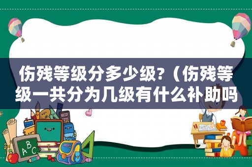 傷殘等級分多少級?（傷殘等級一共分為幾級有什么補助嗎）