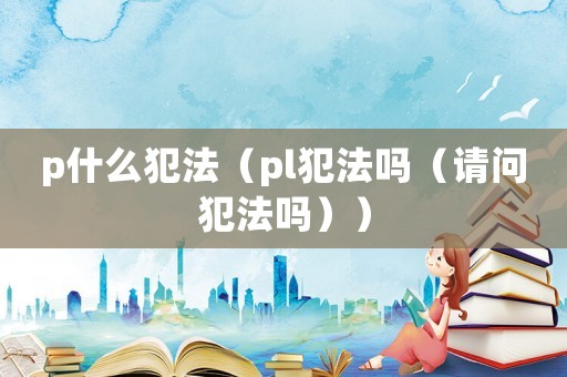 p什么犯法（pl犯法嗎（請問犯法嗎））